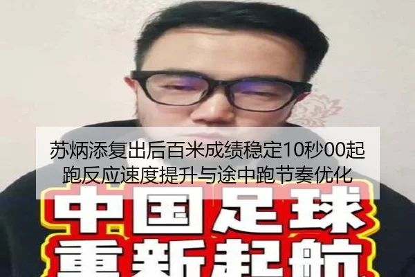 苏炳添复出后百米成绩稳定10秒00起跑反应速度提升与途中跑节奏优化