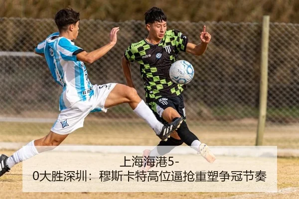 上海海港5-0大胜深圳：穆斯卡特高位逼抢重塑争冠节奏